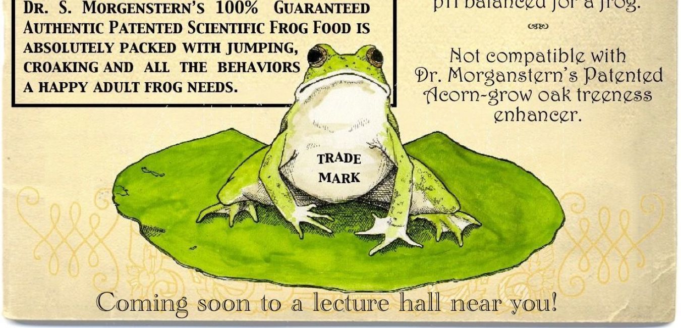 Guaranteed habit-forming! • Caution: may cause frog behavior in children, house pets, and the elderly. • Wash hands after handling to reduce risk of warts. • Strong enough for a toad; pH balanced for a frog. • Not compatible with Dr. Morgenstern’s Patented Acorn-grow oak treeness enhancer. • Coming soon to a lecture hall near you!