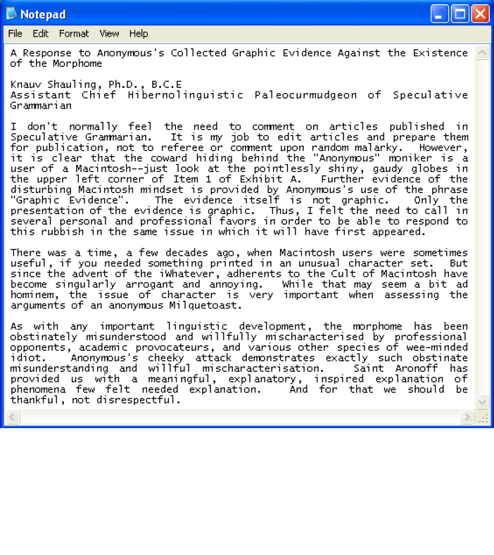 A Response to Anonymous’s Collected Graphic Evidence Against the Existence of the Morphome / Knauv Shauling, Ph.D., B.C.E / Assistant Chief Hibernolinguistic Paleocurmudgeon of Speculative Grammarian ¶ I don’t normally feel the need to comment on articles published in Speculative Grammarian.  It is my job to edit articles and prepare them for publication, not to referee or comment upon random malarky.  However, it is clear that the coward hiding behind the “Anonymous” moniker is a user of a Macintosh--just look at the pointlessly shiny, gaudy globes in the upper left corner of Item 1 of Exhibit A.  Further evidence of the disturbing Macintosh mindset is provided by Anonymous’s use of the phrase “Graphic Evidence”.  The evidence itself is not graphic.  Only the presentation of the evidence is graphic.  Thus, I felt the need to call in several personal and professional favors in order to be able to respond to this rubbish in the same issue in which it will have first appeared. ¶ There was a time, a few decades ago, when Macintosh users were sometimes useful, if you needed something printed in an unusual character set.  But since the advent of the iWhatever, adherents to the Cult of Macintosh have become singularly arrogant and annoying.  While that may seem a bit ad hominem, the issue of character is very important when assessing the arguments of an anonymous Milquetoast. ¶ As with any important linguistic development, the morphome has been obstinately misunderstood and willfully mischaracterised by professional opponents, academic provocateurs, and various other species of wee-minded idiot.  Anonymous’s cheeky attack demonstrates exactly such obstinate misunderstanding and willful mischaracterisation.  Saint Aronoff has provided us with a meaningful, explanatory, inspired explanation of phenomena few felt needed explanation.  And for that we should be thankful, not disrespectful.